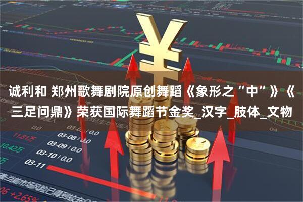 诚利和 郑州歌舞剧院原创舞蹈《象形之“中”》《三足问鼎》荣获国际舞蹈节金奖_汉字_肢体_文物