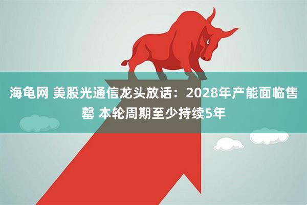 海龟网 美股光通信龙头放话:2028年产能面临售罄 本轮周期至少持续5年