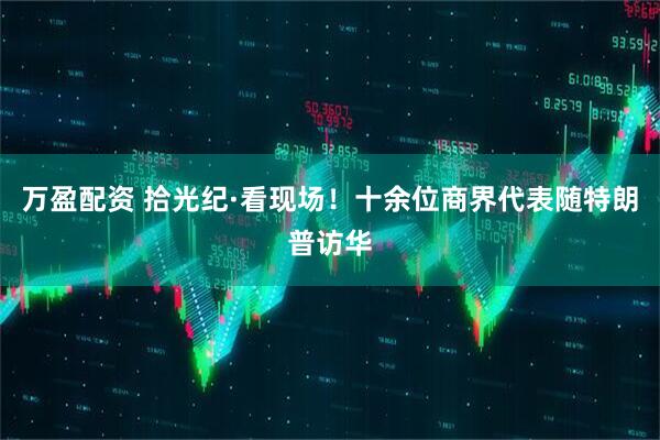 万盈配资 拾光纪·看现场！十余位商界代表随特朗普访华