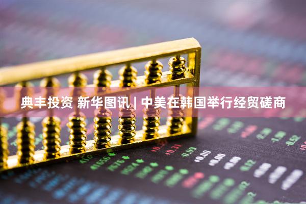 典丰投资 新华图讯 | 中美在韩国举行经贸磋商