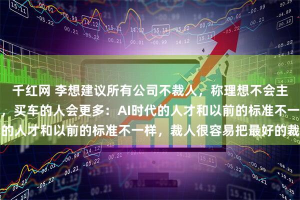 千红网 李想建议所有公司不裁人，称理想不会主动裁员，无人驾驶时代，买车的人会更多：AI时代的人才和以前的标准不一样，裁人很容易把最好的裁掉